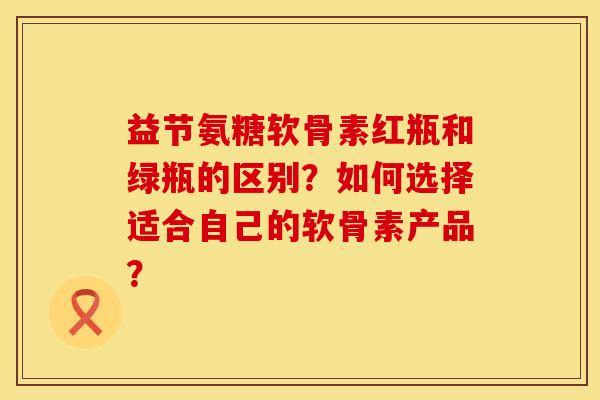 益节氨糖软骨素红瓶和绿瓶的区别?如何选择适合自己的软骨素产品? 益节氨糖软骨素红瓶和绿瓶的区别?如何选择适合自己的软骨素产品?