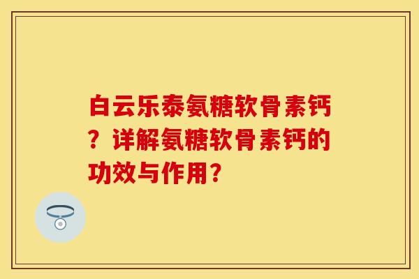 白云乐泰氨糖软骨素钙?详解氨糖软骨素钙的功效与作用? 白云乐泰氨糖软骨素钙?详解氨糖软骨素钙的功效与作用?