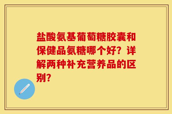 盐酸氨基葡萄糖胶囊和保健品氨糖哪个好？详解两种补充营养品的区别？