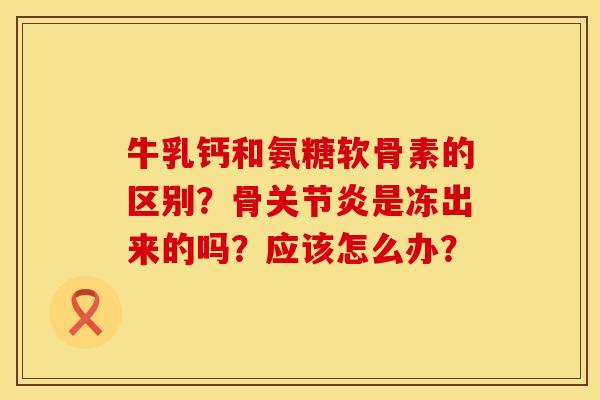 牛乳钙和氨糖软骨素的区别？骨关节炎是冻出来的吗？应该怎么办？