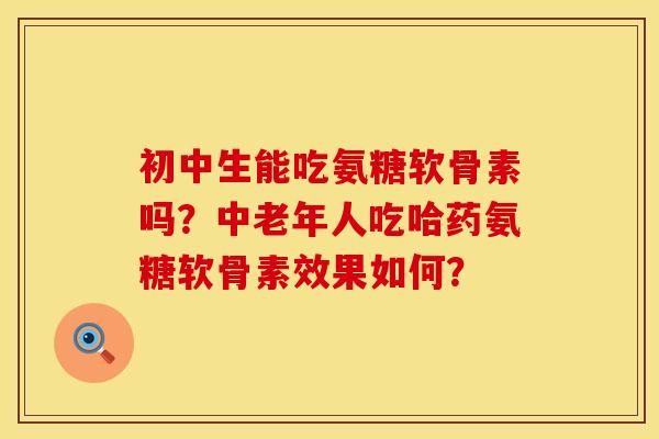初中生能吃氨糖软骨素吗?中老年人吃哈药氨糖软骨素效果如何? 初中生能吃氨糖软骨素吗?中老年人吃哈药氨糖软骨素效果如何?