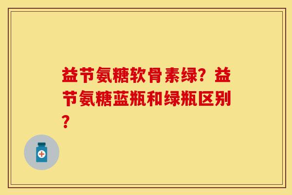 益节氨糖软骨素绿？益节氨糖蓝瓶和绿瓶区别？