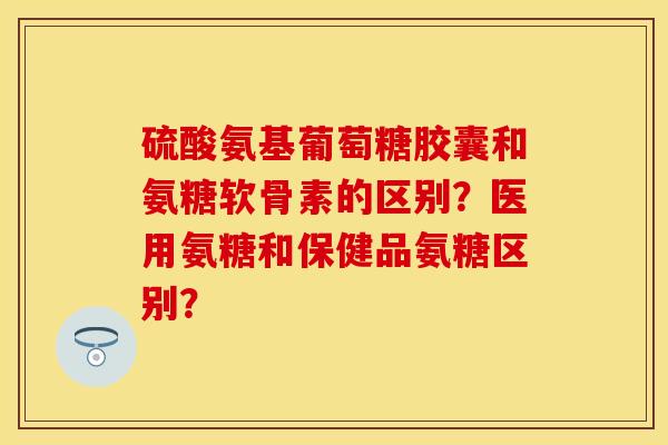 硫酸氨基葡萄糖胶囊和氨糖软骨素的区别？医用氨糖和保健品氨糖区别？