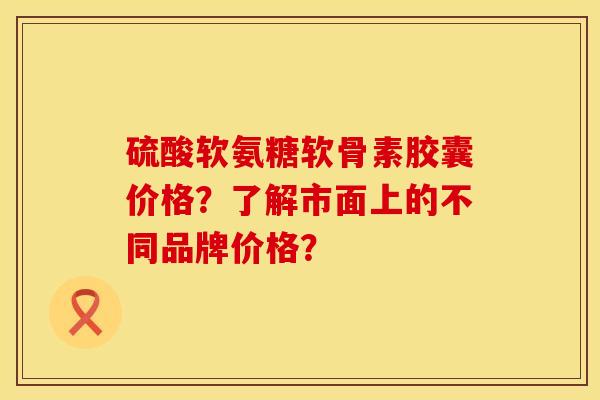 硫酸软氨糖软骨素胶囊价格？了解市面上的不同品牌价格？