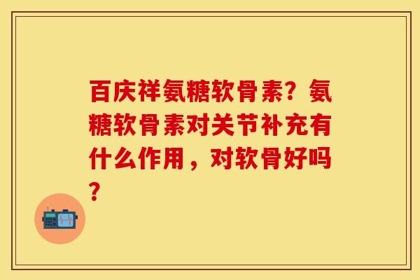 百庆祥氨糖软骨素？氨糖软骨素对关节补充有什么作用，对软骨好吗？