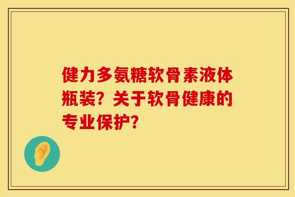 健力多氨糖软骨素液体瓶装？关于软骨健康的专业保护？