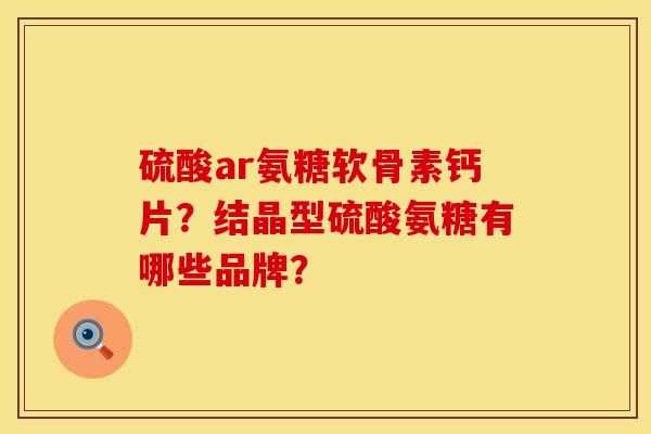硫酸ar氨糖软骨素钙片？结晶型硫酸氨糖有哪些品牌？