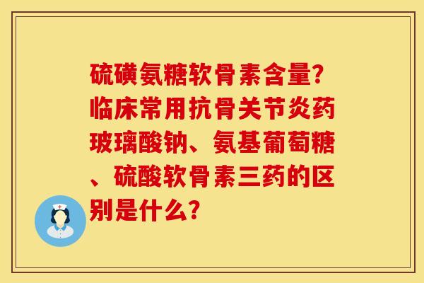 硫磺氨糖软骨素含量？临床常用抗骨关节炎药玻璃酸钠、氨基葡萄糖、硫酸软骨素三药的区别是什么？