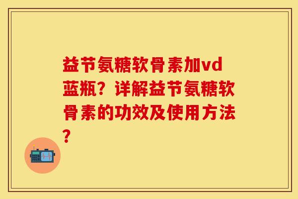 益节氨糖软骨素加vd蓝瓶？详解益节氨糖软骨素的功效及使用方法？