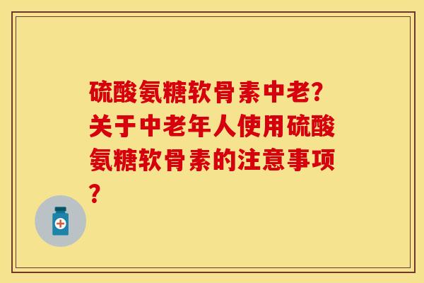 硫酸氨糖软骨素中老?关于中老年人使用硫酸氨糖软骨素的注意事项? 硫酸氨糖软骨素中老?关于中老年人使用硫酸氨糖软骨素的注意事项?