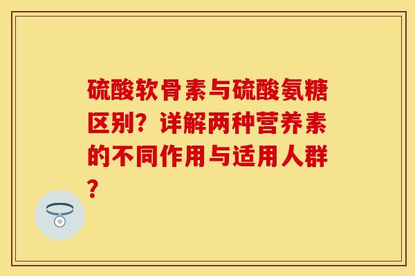 硫酸软骨素与硫酸氨糖区别？详解两种营养素的不同作用与适用人群？