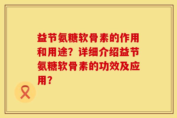 益节氨糖软骨素的作用和用途？详细介绍益节氨糖软骨素的功效及应用？