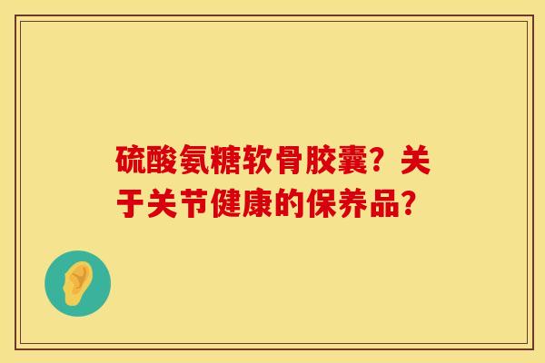 硫酸氨糖软骨胶囊?关于关节健康的保养品? 硫酸氨糖软骨胶囊?关于关节健康的保养品?