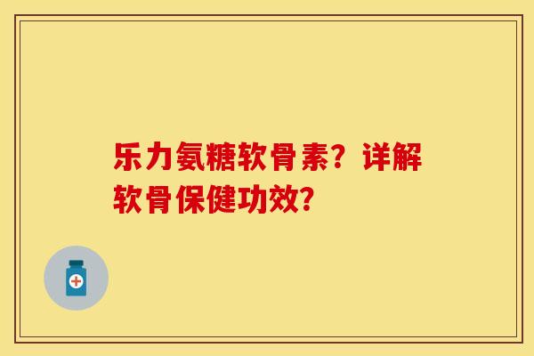 乐力氨糖软骨素？详解软骨保健功效？