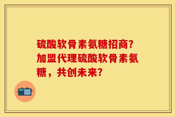 硫酸软骨素氨糖招商?加盟代理硫酸软骨素氨糖,共创未来? 硫酸软骨素氨糖招商?加盟代理硫酸软骨素氨糖,共创未来?