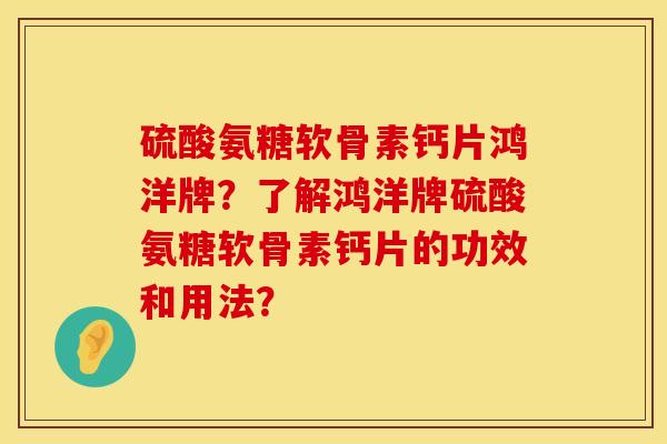 硫酸氨糖软骨素钙片鸿洋牌？了解鸿洋牌硫酸氨糖软骨素钙片的功效和用法？