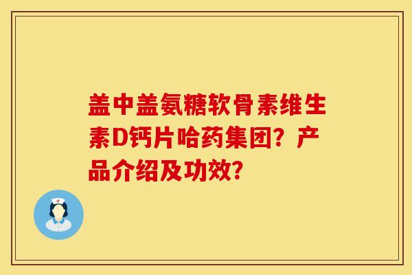 盖中盖氨糖软骨素维生素D钙片哈药集团？产品介绍及功效？