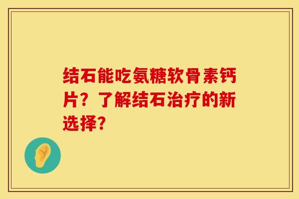 结石能吃氨糖软骨素钙片？了解结石治疗的新选择？