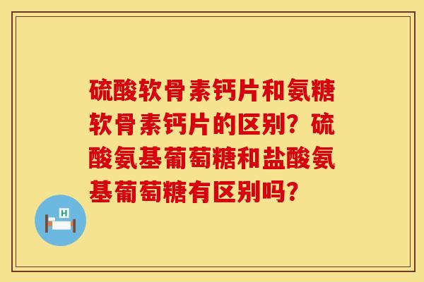 硫酸软骨素钙片和氨糖软骨素钙片的区别？硫酸氨基葡萄糖和盐酸氨基葡萄糖有区别吗？
