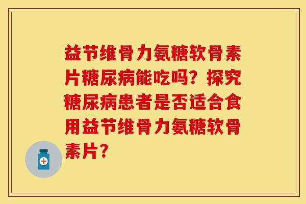 益节维骨力氨糖软骨素片糖尿病能吃吗？探究糖尿病患者是否适合食用益节维骨力氨糖软骨素片？