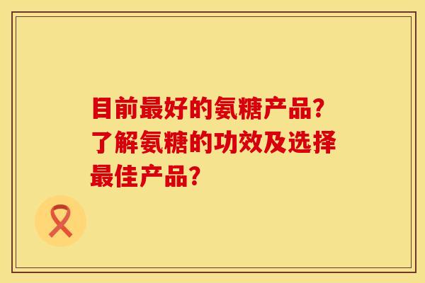 目前最好的氨糖产品？了解氨糖的功效及选择最佳产品？