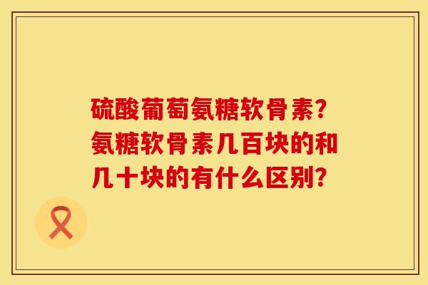 硫酸葡萄氨糖软骨素?氨糖软骨素几百块的和几十块的有什么区别? 硫酸葡萄氨糖软骨素?氨糖软骨素几百块的和几十块的有什么区别?
