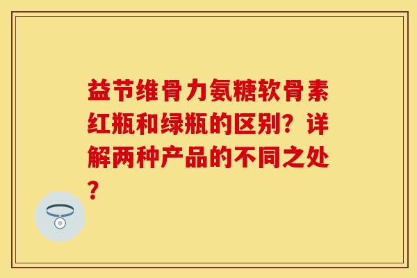 益节维骨力氨糖软骨素红瓶和绿瓶的区别？详解两种产品的不同之处？