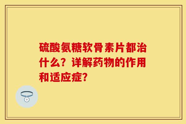 硫酸氨糖软骨素片都治什么？详解药物的作用和适应症？