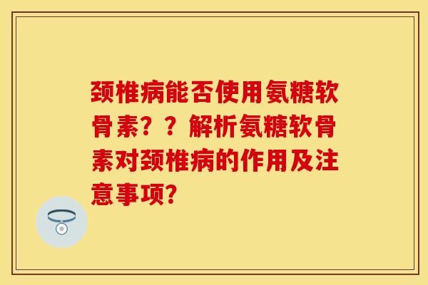 颈椎病能否使用氨糖软骨素？？解析氨糖软骨素对颈椎病的作用及注意事项？