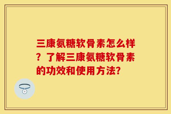 三康氨糖软骨素怎么样？了解三康氨糖软骨素的功效和使用方法？
