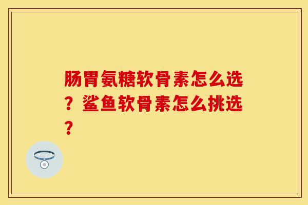 肠胃氨糖软骨素怎么选？鲨鱼软骨素怎么挑选？