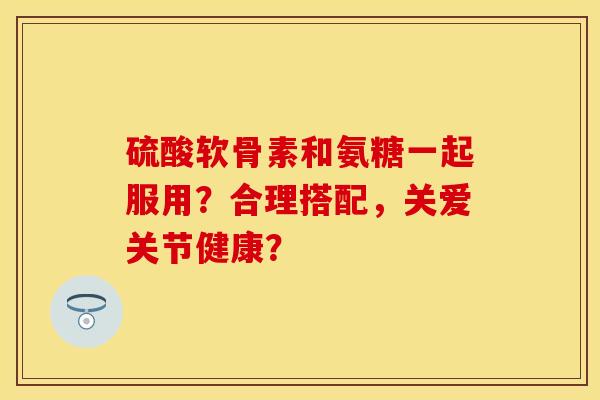 硫酸软骨素和氨糖一起服用？合理搭配，关爱关节健康？