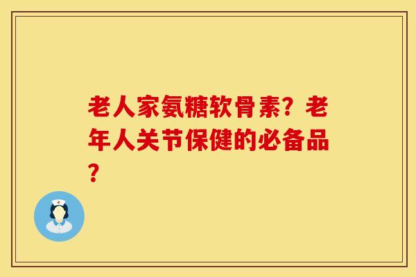 老人家氨糖软骨素？老年人关节保健的必备品？