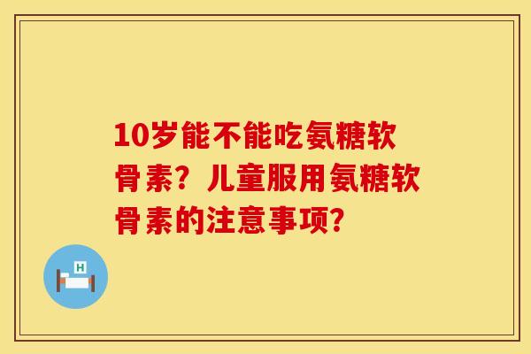 10岁能不能吃氨糖软骨素？儿童服用氨糖软骨素的注意事项？
