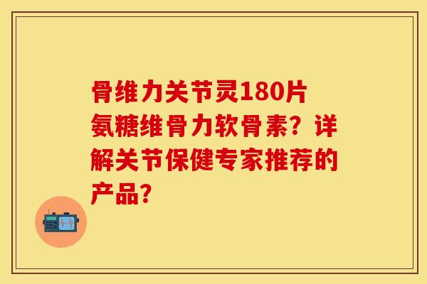 骨维力关节灵180片氨糖维骨力软骨素?详解关节保健专家推荐的产品? 骨维力关节灵180片氨糖维骨力软骨素?详解关节保健专家推荐的产品?