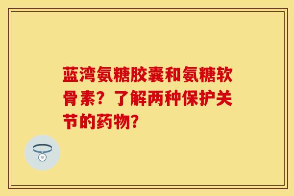 蓝湾氨糖胶囊和氨糖软骨素？了解两种保护关节的药物？