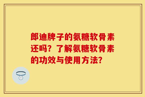 郎迪牌子的氨糖软骨素还吗？了解氨糖软骨素的功效与使用方法？