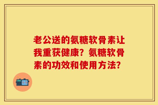 老公送的氨糖软骨素让我重获健康？氨糖软骨素的功效和使用方法？