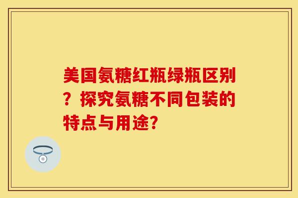 美国氨糖红瓶绿瓶区别？探究氨糖不同包装的特点与用途？