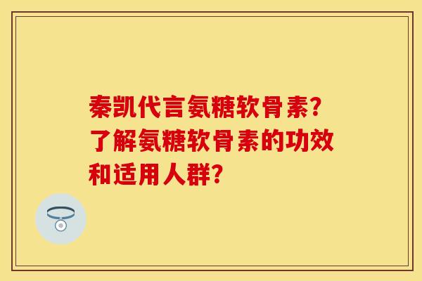 秦凯代言氨糖软骨素？了解氨糖软骨素的功效和适用人群？