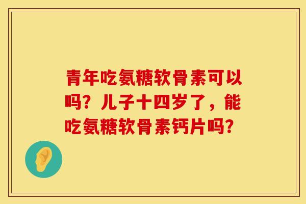 青年吃氨糖软骨素可以吗？儿子十四岁了，能吃氨糖软骨素钙片吗？