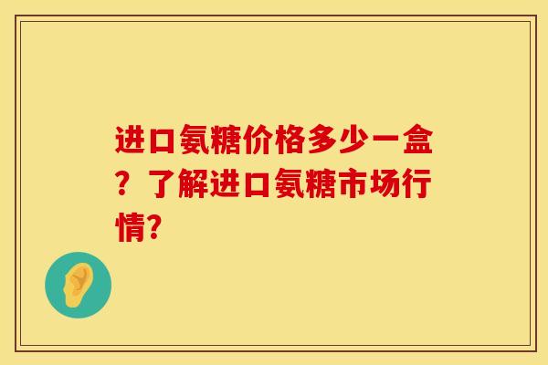 进口氨糖价格多少一盒？了解进口氨糖市场行情？