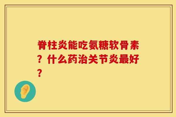 脊柱炎能吃氨糖软骨素？什么药治关节炎最好？