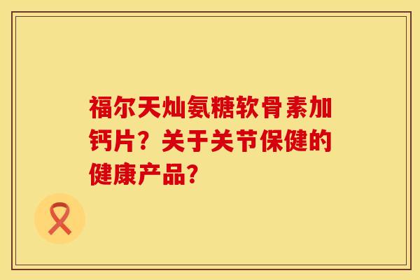 福尔天灿氨糖软骨素加钙片？关于关节保健的健康产品？