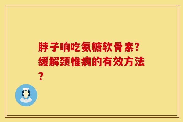 脖子响吃氨糖软骨素？缓解颈椎病的有效方法？