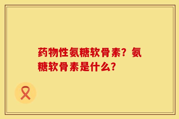 药物性氨糖软骨素？氨糖软骨素是什么？