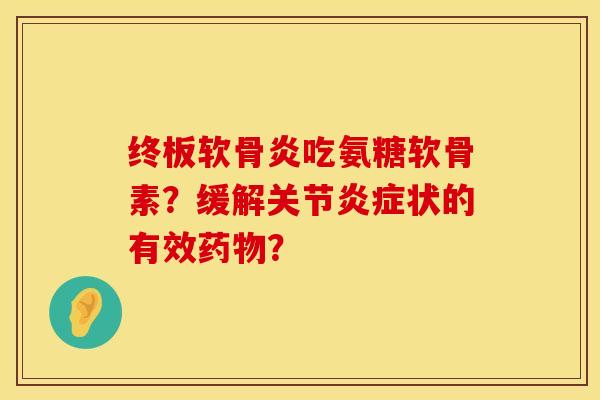 终板软骨炎吃氨糖软骨素？缓解关节炎症状的有效药物？