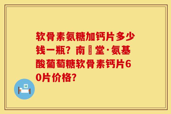 软骨素氨糖加钙片多少钱一瓶？南雲堂·氨基酸葡萄糖软骨素钙片60片价格？