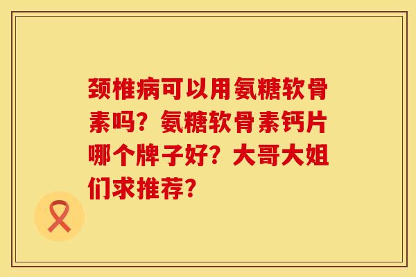 颈椎病可以用氨糖软骨素吗？氨糖软骨素钙片哪个牌子好？大哥大姐们求推荐？