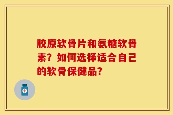 胶原软骨片和氨糖软骨素？如何选择适合自己的软骨保健品？